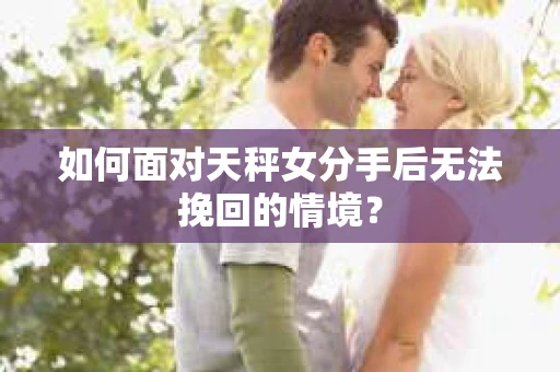 如何面对天秤女分手后无法挽回的情境？