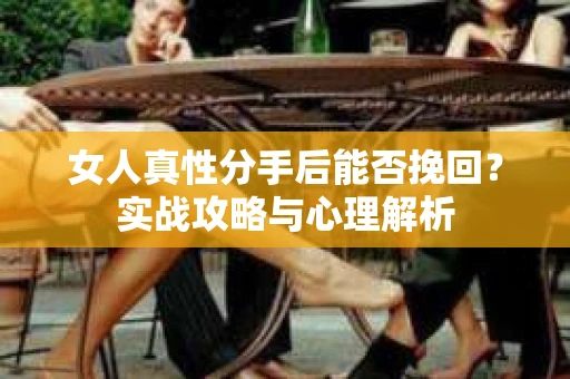 女人真性分手后能否挽回？实战攻略与心理解析