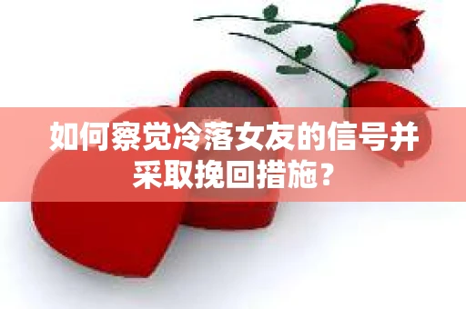 如何察觉冷落女友的信号并采取挽回措施？