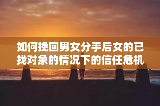 如何挽回男女分手后女的已找对象的情况下的信任危机？