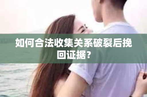 如何合法收集关系破裂后挽回证据？