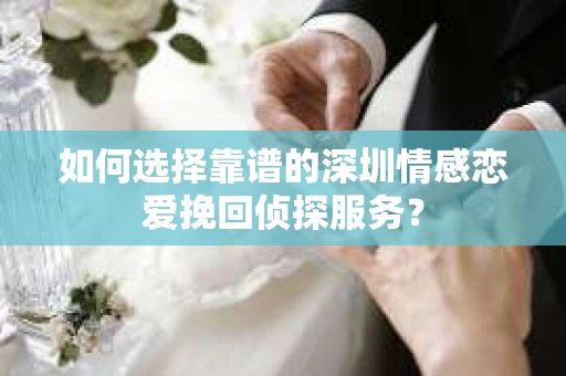 如何选择靠谱的深圳情感恋爱挽回侦探服务？