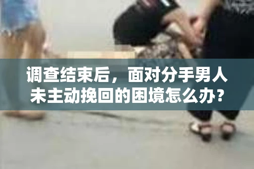 调查结束后，面对分手男人未主动挽回的困境怎么办？