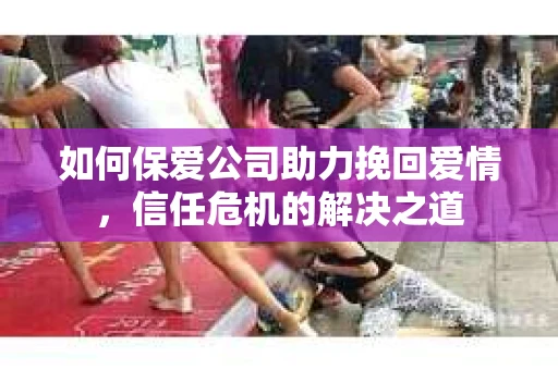 如何保爱公司助力挽回爱情，信任危机的解决之道