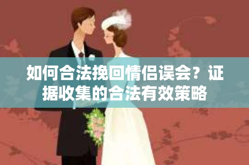 如何合法挽回情侣误会？证据收集的合法有效策略