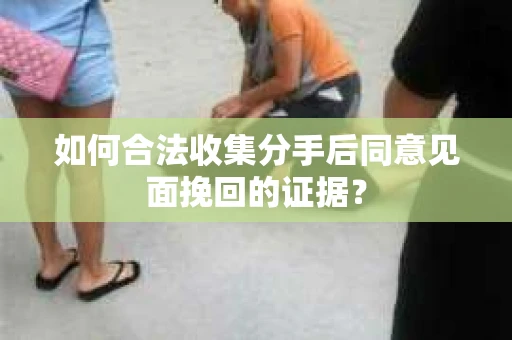 如何合法收集分手后同意见面挽回的证据？