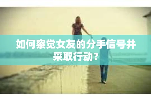 如何察觉女友的分手信号并采取行动？