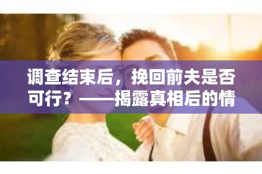 调查结束后，挽回前夫是否可行？——揭露真相后的情感疗愈与人生决策