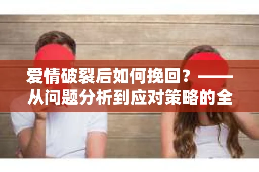 爱情破裂后如何挽回？——从问题分析到应对策略的全面指南