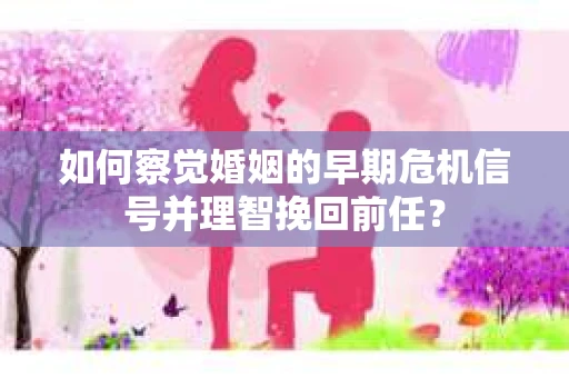 如何察觉婚姻的早期危机信号并理智挽回前任？