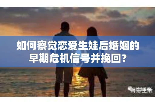 如何察觉恋爱生娃后婚姻的早期危机信号并挽回？