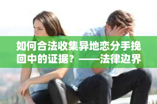 如何合法收集异地恋分手挽回中的证据？——法律边界内的取证策略