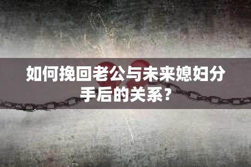 如何挽回老公与未来媳妇分手后的关系？