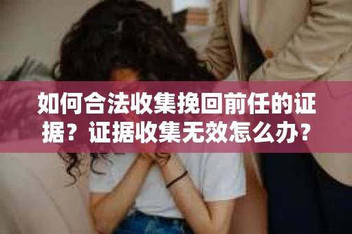 如何合法收集挽回前任的证据？证据收集无效怎么办？