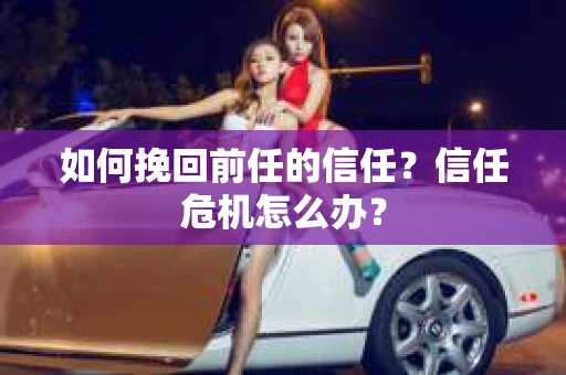 如何挽回前任的信任？信任危机怎么办？