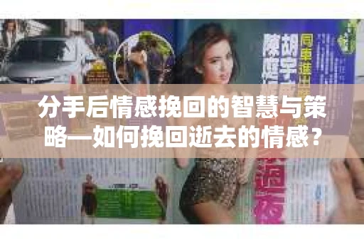 分手后情感挽回的智慧与策略—如何挽回逝去的情感？
