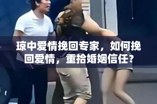琼中爱情挽回专家，如何挽回爱情，重拾婚姻信任？