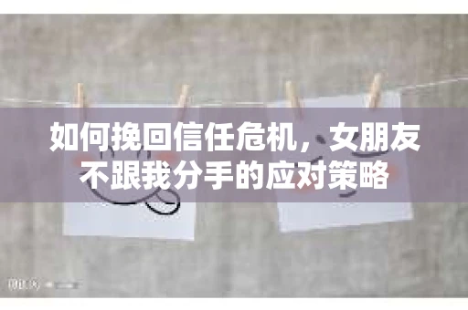 如何挽回信任危机，女朋友不跟我分手的应对策略